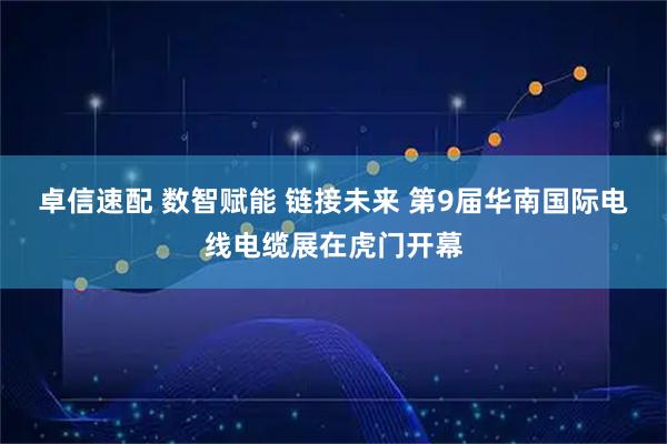 卓信速配 数智赋能 链接未来 第9届华南国际电线电缆展在虎门开幕