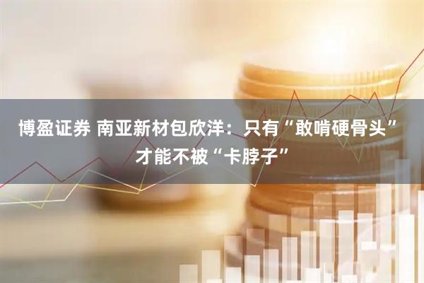 博盈证券 南亚新材包欣洋：只有“敢啃硬骨头” 才能不被“卡脖子”