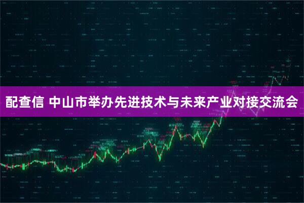 配查信 中山市举办先进技术与未来产业对接交流会