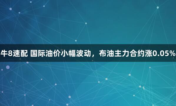 牛8速配 国际油价小幅波动，布油主力合约涨0.05%