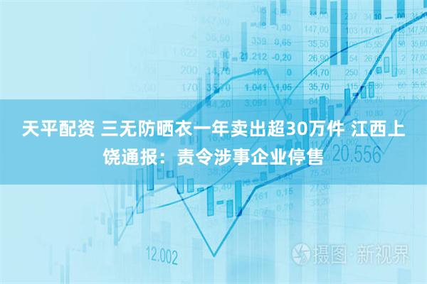 天平配资 三无防晒衣一年卖出超30万件 江西上饶通报：责令涉事企业停售