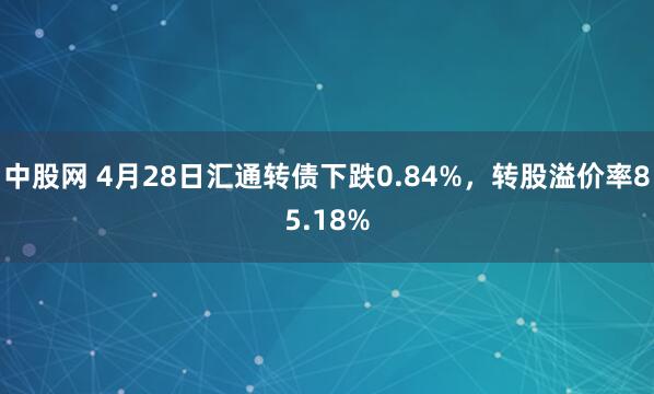 中股网 4月28日汇通转债下跌0.84%，转股溢价率85.18%