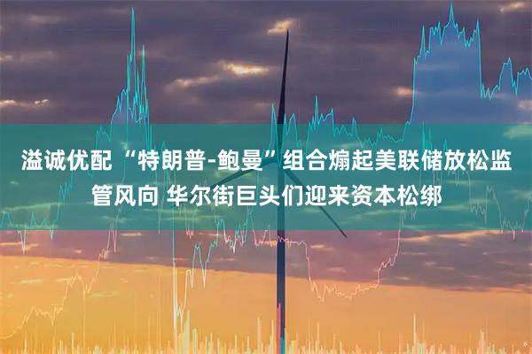 溢诚优配 “特朗普-鲍曼”组合煽起美联储放松监管风向 华尔街巨头们迎来资本松绑