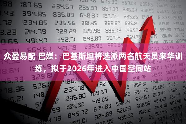 众盈易配 巴媒：巴基斯坦将选派两名航天员来华训练，拟于2026年进入中国空间站