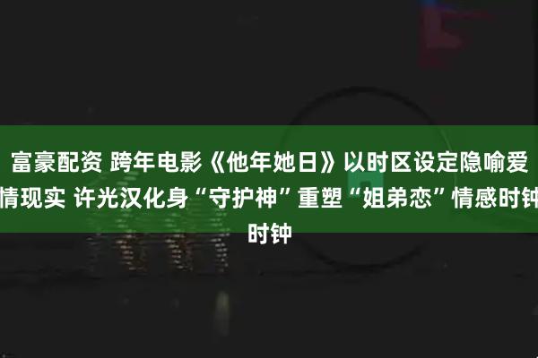 富豪配资 跨年电影《他年她日》以时区设定隐喻爱情现实 许光汉化身“守护神”重塑“姐弟恋”情感时钟