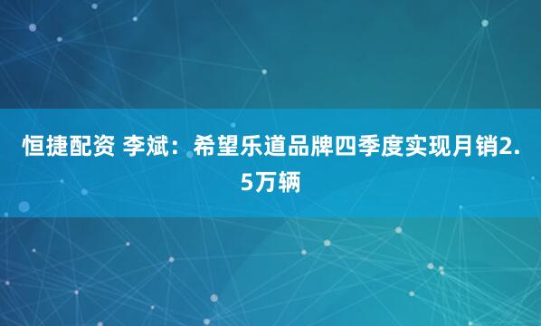 恒捷配资 李斌：希望乐道品牌四季度实现月销2.5万辆