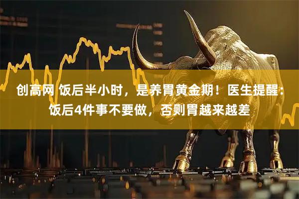 创高网 饭后半小时，是养胃黄金期！医生提醒：饭后4件事不要做，否则胃越来越差