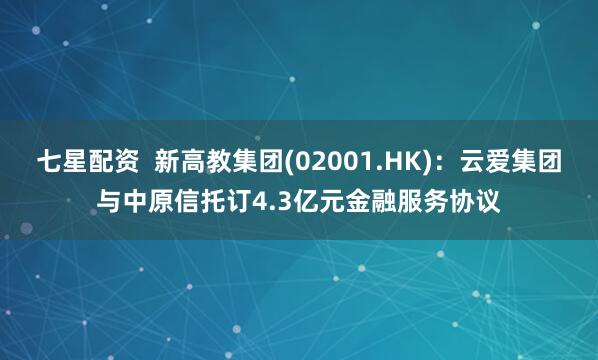 七星配资 新高教集团(02001.HK):云爱集团与中原信托订4.3亿元金融服务协议