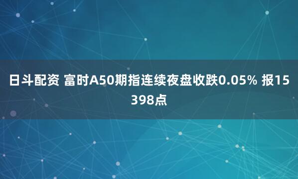 日斗配资 富时A50期指连续夜盘收跌0.05% 报15398点