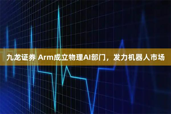 九龙证券 Arm成立物理AI部门，发力机器人市场